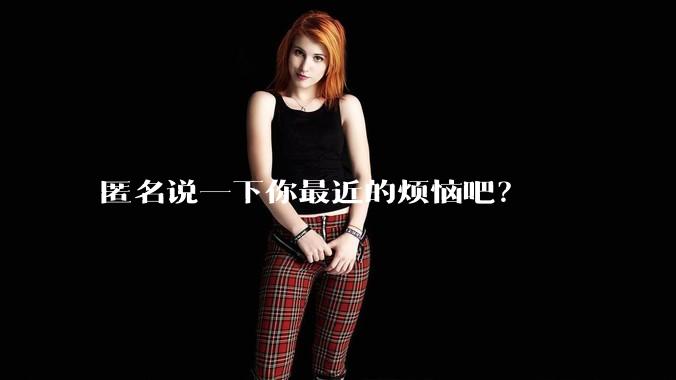 匿名说一下你最近的烦恼吧？