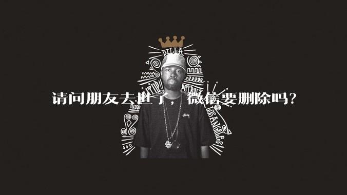 请问朋友去世了，微信要删除吗？